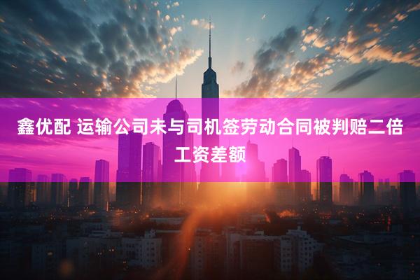 鑫优配 运输公司未与司机签劳动合同被判赔二倍工资差额