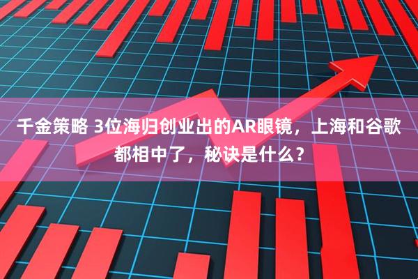 千金策略 3位海归创业出的AR眼镜，上海和谷歌都相中了，秘诀是什么？