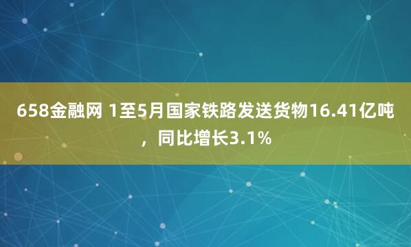 658金融网 1至5月国家铁路发送货物16.41亿吨，同比增长3.1%
