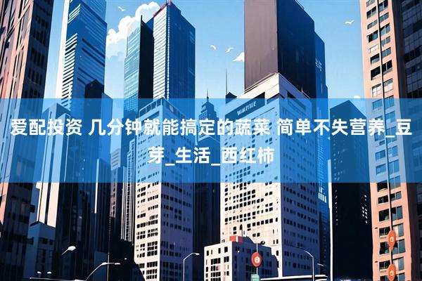 爱配投资 几分钟就能搞定的蔬菜 简单不失营养_豆芽_生活_西红柿