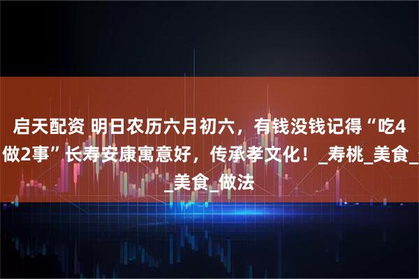 启天配资 明日农历六月初六，有钱没钱记得“吃4样，做2事”长寿安康寓意好，传承孝文化！_寿桃_美食_做法