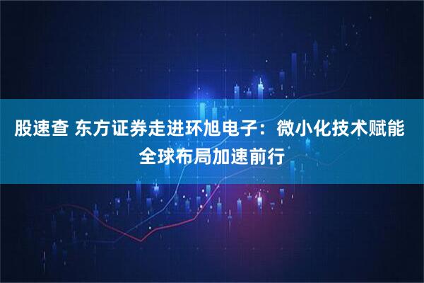 股速查 东方证券走进环旭电子：微小化技术赋能 全球布局加速前行