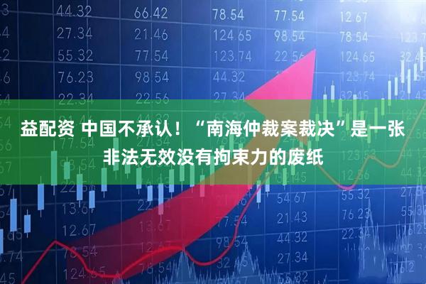 益配资 中国不承认！“南海仲裁案裁决”是一张非法无效没有拘束力的废纸
