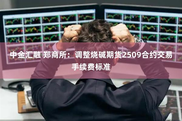 中金汇融 郑商所：调整烧碱期货2509合约交易手续费标准