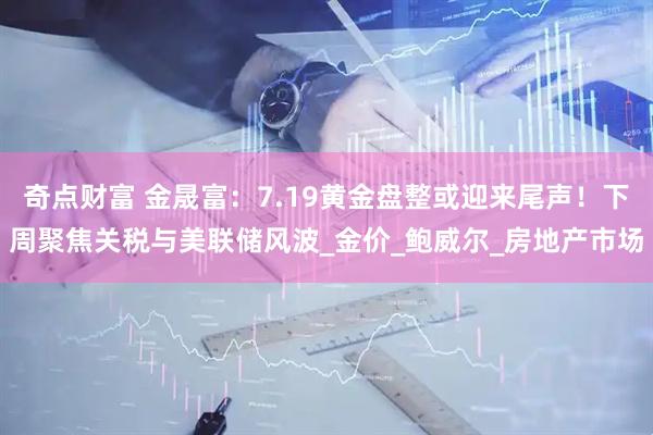 奇点财富 金晟富：7.19黄金盘整或迎来尾声！下周聚焦关税与美联储风波_金价_鲍威尔_房地产市场
