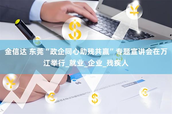 金信达 东莞“政企同心助残共赢”专题宣讲会在万江举行_就业_企业_残疾人