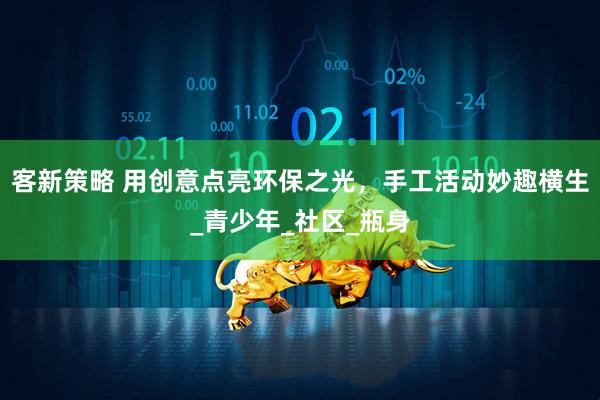 客新策略 用创意点亮环保之光，手工活动妙趣横生_青少年_社区_瓶身