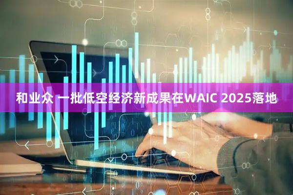 和业众 一批低空经济新成果在WAIC 2025落地