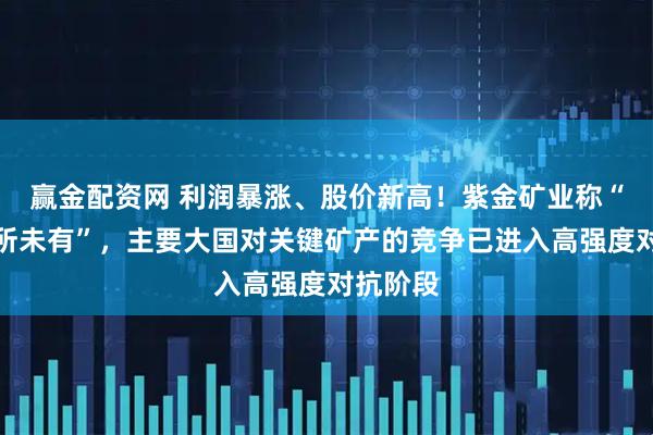 赢金配资网 利润暴涨、股价新高!紫金矿业称“风险前所未有”,主要大国对关键矿产的竞争已进入高强度对抗阶段