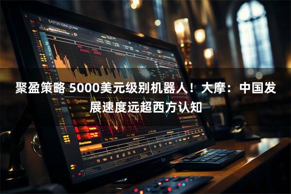 聚盈策略 5000美元级别机器人！大摩：中国发展速度远超西方认知
