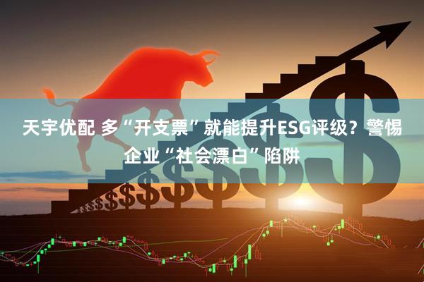 天宇优配 多“开支票”就能提升ESG评级？警惕企业“社会漂白”陷阱