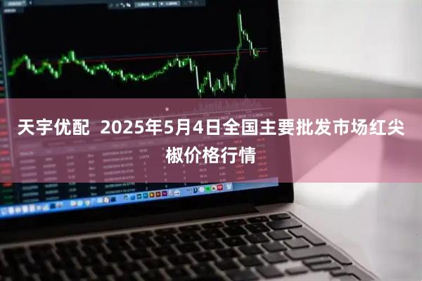 天宇优配 2025年5月4日全国主要批发市场红尖椒价格行情