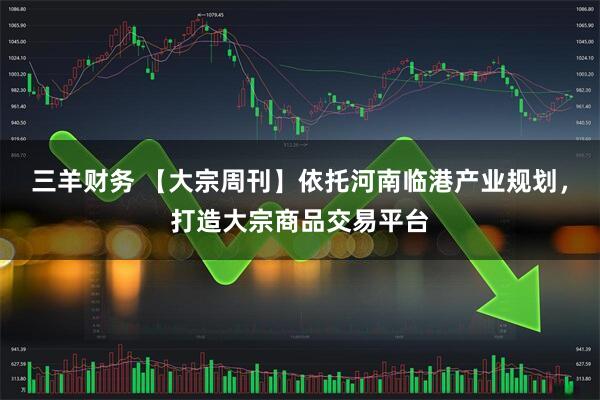 三羊财务 【大宗周刊】依托河南临港产业规划，打造大宗商品交易平台