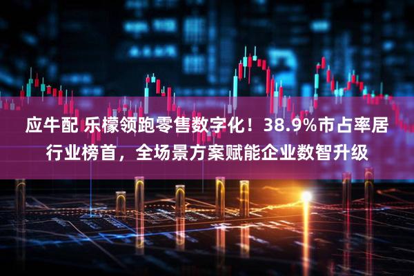 应牛配 乐檬领跑零售数字化！38.9%市占率居行业榜首，全场景方案赋能企业数智升级