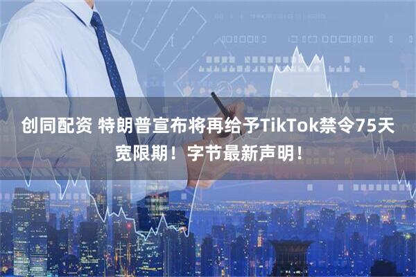 创同配资 特朗普宣布将再给予TikTok禁令75天宽限期！字节最新声明！
