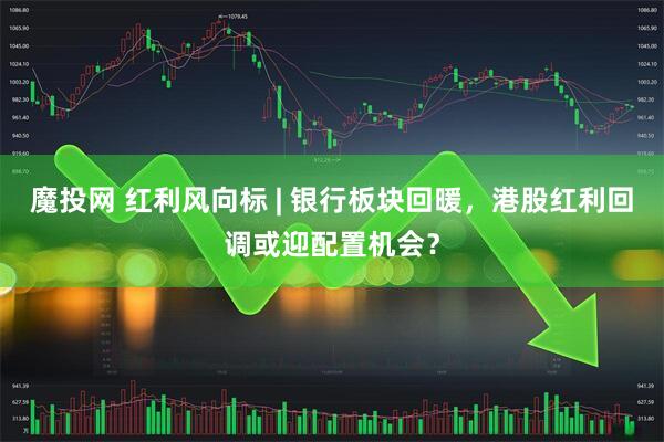 魔投网 红利风向标 | 银行板块回暖,港股红利回调或迎配置机会?