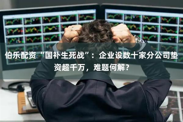 伯乐配资 “国补生死战”：企业设数十家分公司垫资超千万，难题何解？